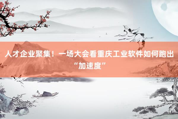 人才企业聚集！一场大会看重庆工业软件如何跑出“加速度”
