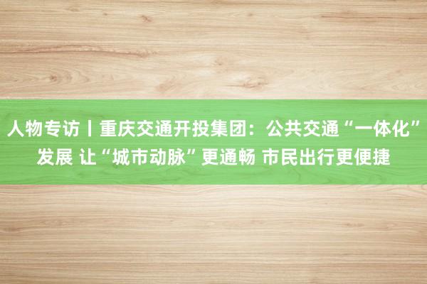 人物专访丨重庆交通开投集团：公共交通“一体化”发展 让“城市动脉”更通畅 市民出行更便捷