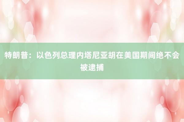 特朗普：以色列总理内塔尼亚胡在美国期间绝不会被逮捕